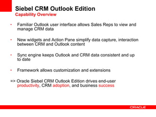Siebel CRM Outlook Edition Capability Overview Familiar Outlook user interface allows Sales Reps to view and manage CRM data New widgets and Action Pane simplify data capture, interaction between CRM and Outlook content Sync engine keeps Outlook and CRM data consistent and up to date Framework allows customization and extensions => Oracle Siebel CRM Outlook Edition drives end-user  productivity , CRM  adoption , and business  success 