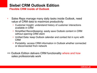 Siebel CRM Outlook Edition Flexible CRM inside of Outlook <ul><li>Sales Reps manage many daily tasks inside Outlook, need ...