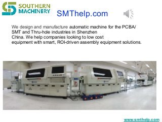 www.smthelp.com
We design and manufacture automatic machine for the PCBA/
SMT and Thru-hole industries in Shenzhen
China. We help companies looking to low cost
equipment with smart, ROI-driven assembly equipment solutions.
SMThelp.com
 