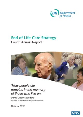 End of Life Care Strategy
Fourth Annual Report

‘How people die
remains in the memory
of those who live on’
Dame Cicely Saunders
Founder of the Modern Hospice Movement

October 2012

 