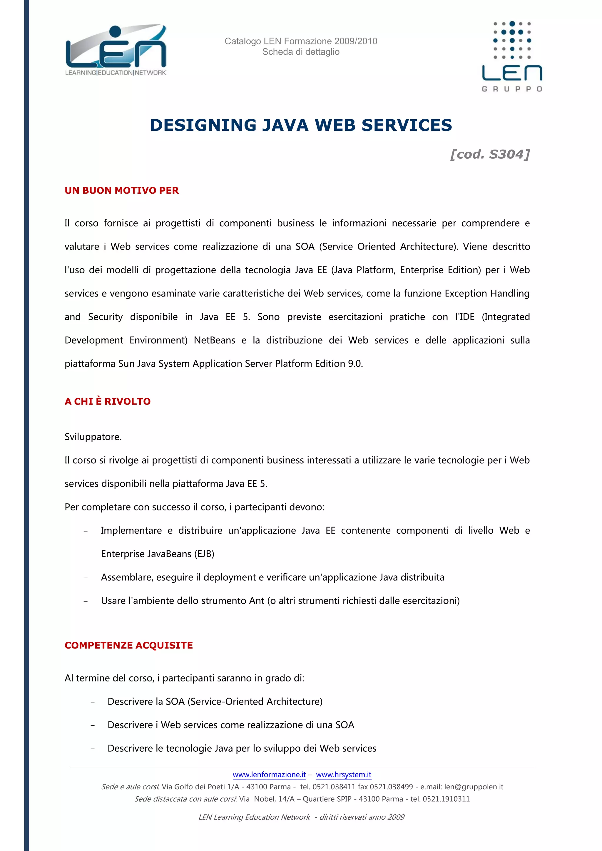 Catalogo LEN Formazione 2009/2010
Scheda di dettaglio
www.lenformazione.it – www.hrsystem.it
Sede e aule corsi: Via Golfo dei Poeti 1/A - 43100 Parma - tel. 0521.038411 fax 0521.038499 - e.mail: len@gruppolen.it
Sede distaccata con aule corsi: Via Nobel, 14/A – Quartiere SPIP - 43100 Parma - tel. 0521.1910311
LEN Learning Education Network - diritti riservati anno 2009
DESIGNING JAVA WEB SERVICES
[cod. S304]
UN BUON MOTIVO PER
Il corso fornisce ai progettisti di componenti business le informazioni necessarie per comprendere e
valutare i Web services come realizzazione di una SOA (Service Oriented Architecture). Viene descritto
l'uso dei modelli di progettazione della tecnologia Java EE (Java Platform, Enterprise Edition) per i Web
services e vengono esaminate varie caratteristiche dei Web services, come la funzione Exception Handling
and Security disponibile in Java EE 5. Sono previste esercitazioni pratiche con l'IDE (Integrated
Development Environment) NetBeans e la distribuzione dei Web services e delle applicazioni sulla
piattaforma Sun Java System Application Server Platform Edition 9.0.
A CHI È RIVOLTO
Sviluppatore.
Il corso si rivolge ai progettisti di componenti business interessati a utilizzare le varie tecnologie per i Web
services disponibili nella piattaforma Java EE 5.
Per completare con successo il corso, i partecipanti devono:
- Implementare e distribuire un'applicazione Java EE contenente componenti di livello Web e
Enterprise JavaBeans (EJB)
- Assemblare, eseguire il deployment e verificare un'applicazione Java distribuita
- Usare l'ambiente dello strumento Ant (o altri strumenti richiesti dalle esercitazioni)
COMPETENZE ACQUISITE
Al termine del corso, i partecipanti saranno in grado di:
- Descrivere la SOA (Service-Oriented Architecture)
- Descrivere i Web services come realizzazione di una SOA
- Descrivere le tecnologie Java per lo sviluppo dei Web services
 