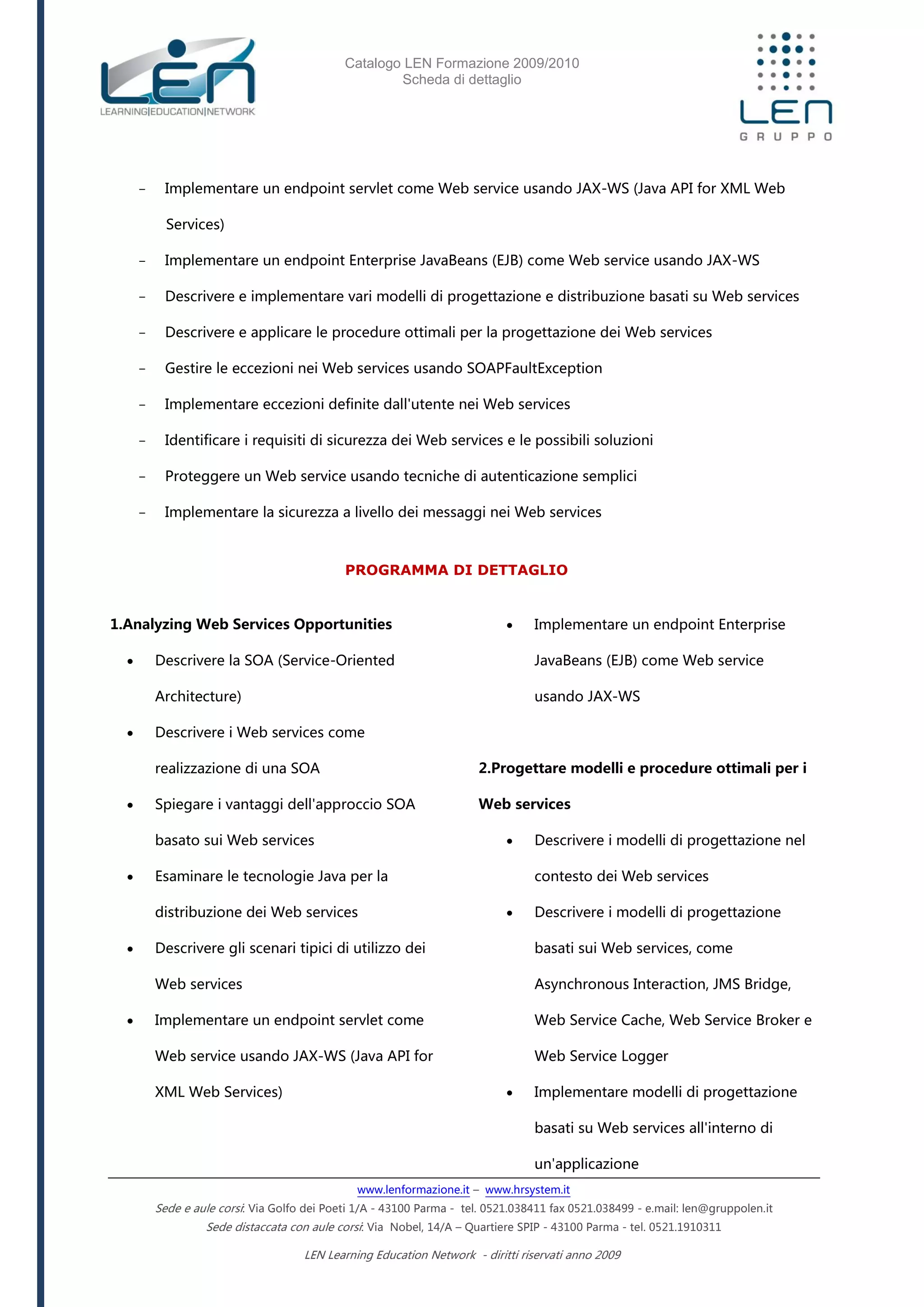 Catalogo LEN Formazione 2009/2010
Scheda di dettaglio
www.lenformazione.it – www.hrsystem.it
Sede e aule corsi: Via Golfo dei Poeti 1/A - 43100 Parma - tel. 0521.038411 fax 0521.038499 - e.mail: len@gruppolen.it
Sede distaccata con aule corsi: Via Nobel, 14/A – Quartiere SPIP - 43100 Parma - tel. 0521.1910311
LEN Learning Education Network - diritti riservati anno 2009
- Implementare un endpoint servlet come Web service usando JAX-WS (Java API for XML Web
Services)
- Implementare un endpoint Enterprise JavaBeans (EJB) come Web service usando JAX-WS
- Descrivere e implementare vari modelli di progettazione e distribuzione basati su Web services
- Descrivere e applicare le procedure ottimali per la progettazione dei Web services
- Gestire le eccezioni nei Web services usando SOAPFaultException
- Implementare eccezioni definite dall'utente nei Web services
- Identificare i requisiti di sicurezza dei Web services e le possibili soluzioni
- Proteggere un Web service usando tecniche di autenticazione semplici
- Implementare la sicurezza a livello dei messaggi nei Web services
PROGRAMMA DI DETTAGLIO
1.Analyzing Web Services Opportunities
 Descrivere la SOA (Service-Oriented
Architecture)
 Descrivere i Web services come
realizzazione di una SOA
 Spiegare i vantaggi dell'approccio SOA
basato sui Web services
 Esaminare le tecnologie Java per la
distribuzione dei Web services
 Descrivere gli scenari tipici di utilizzo dei
Web services
 Implementare un endpoint servlet come
Web service usando JAX-WS (Java API for
XML Web Services)
 Implementare un endpoint Enterprise
JavaBeans (EJB) come Web service
usando JAX-WS
2.Progettare modelli e procedure ottimali per i
Web services
 Descrivere i modelli di progettazione nel
contesto dei Web services
 Descrivere i modelli di progettazione
basati sui Web services, come
Asynchronous Interaction, JMS Bridge,
Web Service Cache, Web Service Broker e
Web Service Logger
 Implementare modelli di progettazione
basati su Web services all'interno di
un'applicazione
 