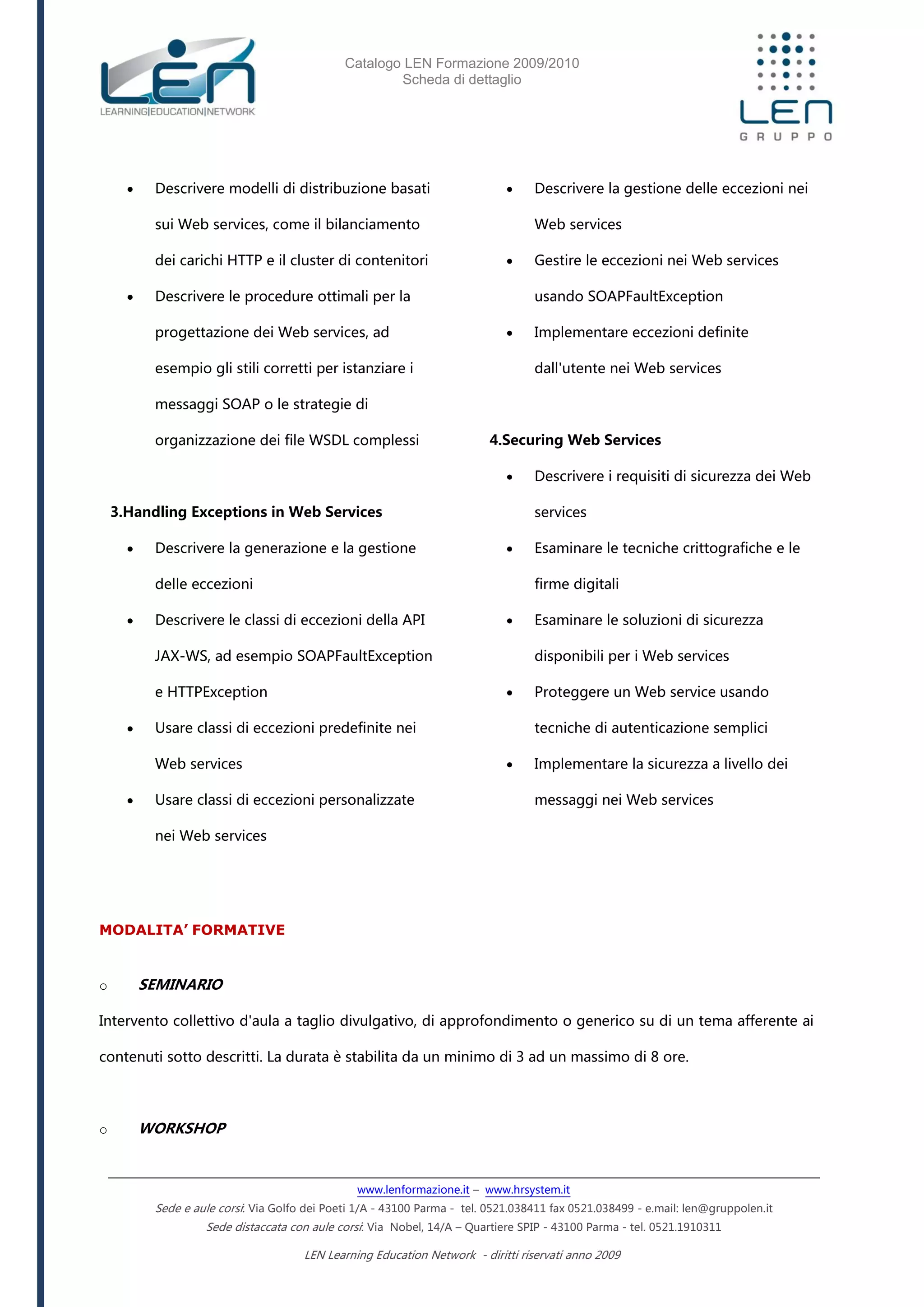 Catalogo LEN Formazione 2009/2010
Scheda di dettaglio
www.lenformazione.it – www.hrsystem.it
Sede e aule corsi: Via Golfo dei Poeti 1/A - 43100 Parma - tel. 0521.038411 fax 0521.038499 - e.mail: len@gruppolen.it
Sede distaccata con aule corsi: Via Nobel, 14/A – Quartiere SPIP - 43100 Parma - tel. 0521.1910311
LEN Learning Education Network - diritti riservati anno 2009
 Descrivere modelli di distribuzione basati
sui Web services, come il bilanciamento
dei carichi HTTP e il cluster di contenitori
 Descrivere le procedure ottimali per la
progettazione dei Web services, ad
esempio gli stili corretti per istanziare i
messaggi SOAP o le strategie di
organizzazione dei file WSDL complessi
3.Handling Exceptions in Web Services
 Descrivere la generazione e la gestione
delle eccezioni
 Descrivere le classi di eccezioni della API
JAX-WS, ad esempio SOAPFaultException
e HTTPException
 Usare classi di eccezioni predefinite nei
Web services
 Usare classi di eccezioni personalizzate
nei Web services
 Descrivere la gestione delle eccezioni nei
Web services
 Gestire le eccezioni nei Web services
usando SOAPFaultException
 Implementare eccezioni definite
dall'utente nei Web services
4.Securing Web Services
 Descrivere i requisiti di sicurezza dei Web
services
 Esaminare le tecniche crittografiche e le
firme digitali
 Esaminare le soluzioni di sicurezza
disponibili per i Web services
 Proteggere un Web service usando
tecniche di autenticazione semplici
 Implementare la sicurezza a livello dei
messaggi nei Web services
MODALITA’ FORMATIVE
o SEMINARIO
Intervento collettivo d'aula a taglio divulgativo, di approfondimento o generico su di un tema afferente ai
contenuti sotto descritti. La durata è stabilita da un minimo di 3 ad un massimo di 8 ore.
o WORKSHOP
 