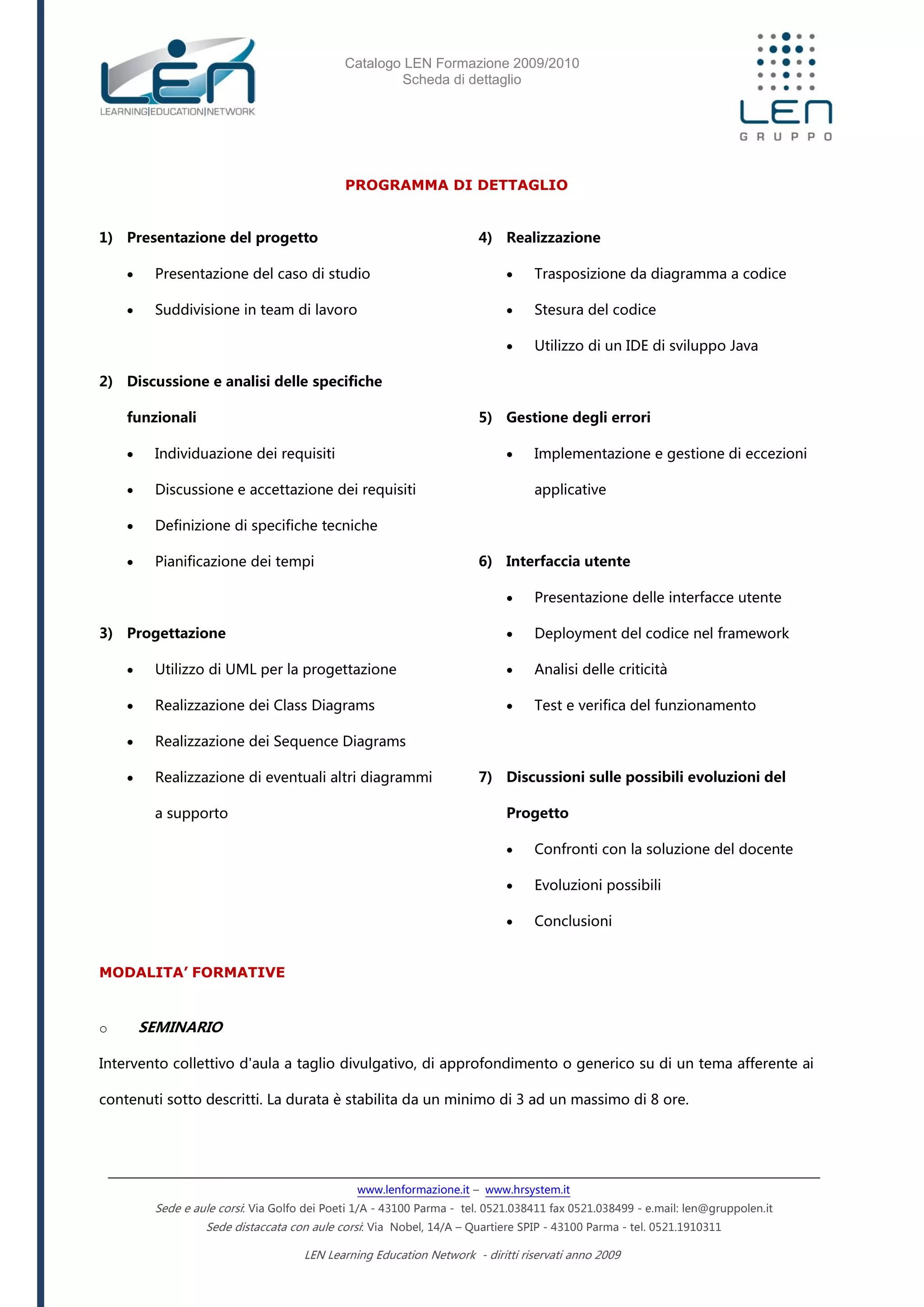 Catalogo LEN Formazione 2009/2010
Scheda di dettaglio
www.lenformazione.it – www.hrsystem.it
Sede e aule corsi: Via Golfo dei Poeti 1/A - 43100 Parma - tel. 0521.038411 fax 0521.038499 - e.mail: len@gruppolen.it
Sede distaccata con aule corsi: Via Nobel, 14/A – Quartiere SPIP - 43100 Parma - tel. 0521.1910311
LEN Learning Education Network - diritti riservati anno 2009
PROGRAMMA DI DETTAGLIO
1) Presentazione del progetto
 Presentazione del caso di studio
 Suddivisione in team di lavoro
2) Discussione e analisi delle specifiche
funzionali
 Individuazione dei requisiti
 Discussione e accettazione dei requisiti
 Definizione di specifiche tecniche
 Pianificazione dei tempi
3) Progettazione
 Utilizzo di UML per la progettazione
 Realizzazione dei Class Diagrams
 Realizzazione dei Sequence Diagrams
 Realizzazione di eventuali altri diagrammi
a supporto
4) Realizzazione
 Trasposizione da diagramma a codice
 Stesura del codice
 Utilizzo di un IDE di sviluppo Java
5) Gestione degli errori
 Implementazione e gestione di eccezioni
applicative
6) Interfaccia utente
 Presentazione delle interfacce utente
 Deployment del codice nel framework
 Analisi delle criticità
 Test e verifica del funzionamento
7) Discussioni sulle possibili evoluzioni del
Progetto
 Confronti con la soluzione del docente
 Evoluzioni possibili
 Conclusioni
MODALITA’ FORMATIVE
o SEMINARIO
Intervento collettivo d'aula a taglio divulgativo, di approfondimento o generico su di un tema afferente ai
contenuti sotto descritti. La durata è stabilita da un minimo di 3 ad un massimo di 8 ore.
 
