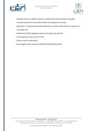 Catalogo LEN Formazione 2009/2010
Scheda di dettaglio
www.lenformazione.it – www.hrsystem.it
Sede e aule corsi: Via Golfo dei Poeti 1/A - 43100 Parma - tel. 0521.038411 fax 0521.038499 - e.mail: len@gruppolen.it
Sede distaccata con aule corsi: Via Nobel, 14/A – Quartiere SPIP - 43100 Parma - tel. 0521.1910311
LEN Learning Education Network - diritti riservati anno 2009
- Sviluppare classi per collegare programmi a database SQL (Structured Query Language)
utilizzando gli elementi chiave della API JDBC (Java Database Connectivity)
- Organizzare e configurare la generazione delle GUI e la gestione degli eventi per il supporto di
un progetto Java
- Implementare l'API di logging per generare messaggi di log nella GUI
- Creare applicazioni Java a due e tre livelli
- Creare un server multithreaded
- Creare oggetti remoti usando Java RMI (Remote Method Invocation)
 