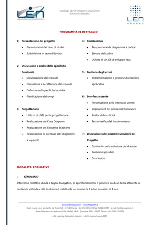Catalogo LEN Formazione 2009/2010
Scheda di dettaglio
www.lenformazione.it – www.hrsystem.it
Sede e aule corsi: Via Golfo dei Poeti 1/A - 43100 Parma - tel. 0521.038411 fax 0521.038499 - e.mail: len@gruppolen.it
Sede distaccata con aule corsi: Via Nobel, 14/A – Quartiere SPIP - 43100 Parma - tel. 0521.1910311
LEN Learning Education Network - diritti riservati anno 2009
PROGRAMMA DI DETTAGLIO
1) Presentazione del progetto
 Presentazione del caso di studio
 Suddivisione in team di lavoro
2) Discussione e analisi delle specifiche
funzionali
 Individuazione dei requisiti
 Discussione e accettazione dei requisiti
 Definizione di specifiche tecniche
 Pianificazione dei tempi
3) Progettazione
 Utilizzo di UML per la progettazione
 Realizzazione dei Class Diagrams
 Realizzazione dei Sequence Diagrams
 Realizzazione di eventuali altri diagrammi
a supporto
4) Realizzazione
 Trasposizione da diagramma a codice
 Stesura del codice
 Utilizzo di un IDE di sviluppo Java
5) Gestione degli errori
 Implementazione e gestione di eccezioni
applicative
6) Interfaccia utente
 Presentazione delle interfacce utente
 Deployment del codice nel framework
 Analisi delle criticità
 Test e verifica del funzionamento
7) Discussioni sulle possibili evoluzioni del
Progetto
 Confronti con la soluzione del docente
 Evoluzioni possibili
 Conclusioni
MODALITA’ FORMATIVE
o SEMINARIO
Intervento collettivo d'aula a taglio divulgativo, di approfondimento o generico su di un tema afferente ai
contenuti sotto descritti. La durata è stabilita da un minimo di 3 ad un massimo di 8 ore.
 