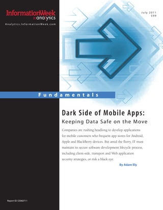 July 2011
                                                                                                $99


Analytics.InformationWeek.com




                       F u n d a m e n t a l s


                                Dark Side of Mobile Apps:
                                K e e p i n g D at a S a fe o n t h e M ove
                                Companies are rushing headlong to develop applications
                                for mobile customers who frequent app stores for Android,
                                Apple and BlackBerry devices. But amid the flurry, IT must
                                maintain its secure software development lifecycle process,
                                including client-side, transport and Web application
                                security strategies, or risk a black eye.
                                                                            By Adam Ely




 Report ID: S3060711
 