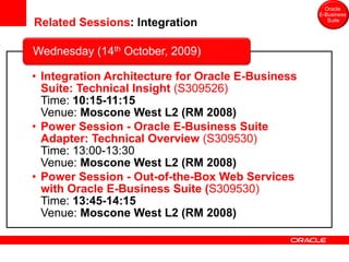 Oracle
                                                   E-Business
Related Sessions: Integration                         Suite




Wednesday (14th October, 2009)

• Integration Architecture for Oracle E-Business
  Suite: Technical Insight (S309526)
  Time: 10:15-11:15
  Venue: Moscone West L2 (RM 2008)
• Power Session - Oracle E-Business Suite
  Adapter: Technical Overview (S309530)
  Time: 13:00-13:30
  Venue: Moscone West L2 (RM 2008)
• Power Session - Out-of-the-Box Web Services
  with Oracle E-Business Suite (S309530)
  Time: 13:45-14:15
  Venue: Moscone West L2 (RM 2008)
 