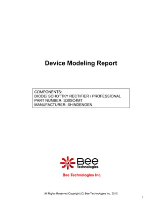 Device Modeling Report



COMPONENTS:
DIODE/ SCHOTTKY RECTIFIER / PROFESSIONAL
PART NUMBER: S30SC4MT
MANUFACTURER: SHINDENGEN




                  Bee Technologies Inc.



    All Rights Reserved Copyright (C) Bee Technologies Inc. 2010
                                                                   1
 