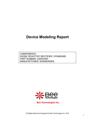 Device Modeling Report



COMPONENTS:
DIODE/ SCHOTTKY RECTIFIER / STANDARD
PART NUMBER: S30SC4MT
MANUFACTURER: SHINDENGEN




                  Bee Technologies Inc.



    All Rights Reserved Copyright (C) Bee Technologies Inc. 2010
                                                                   1
 