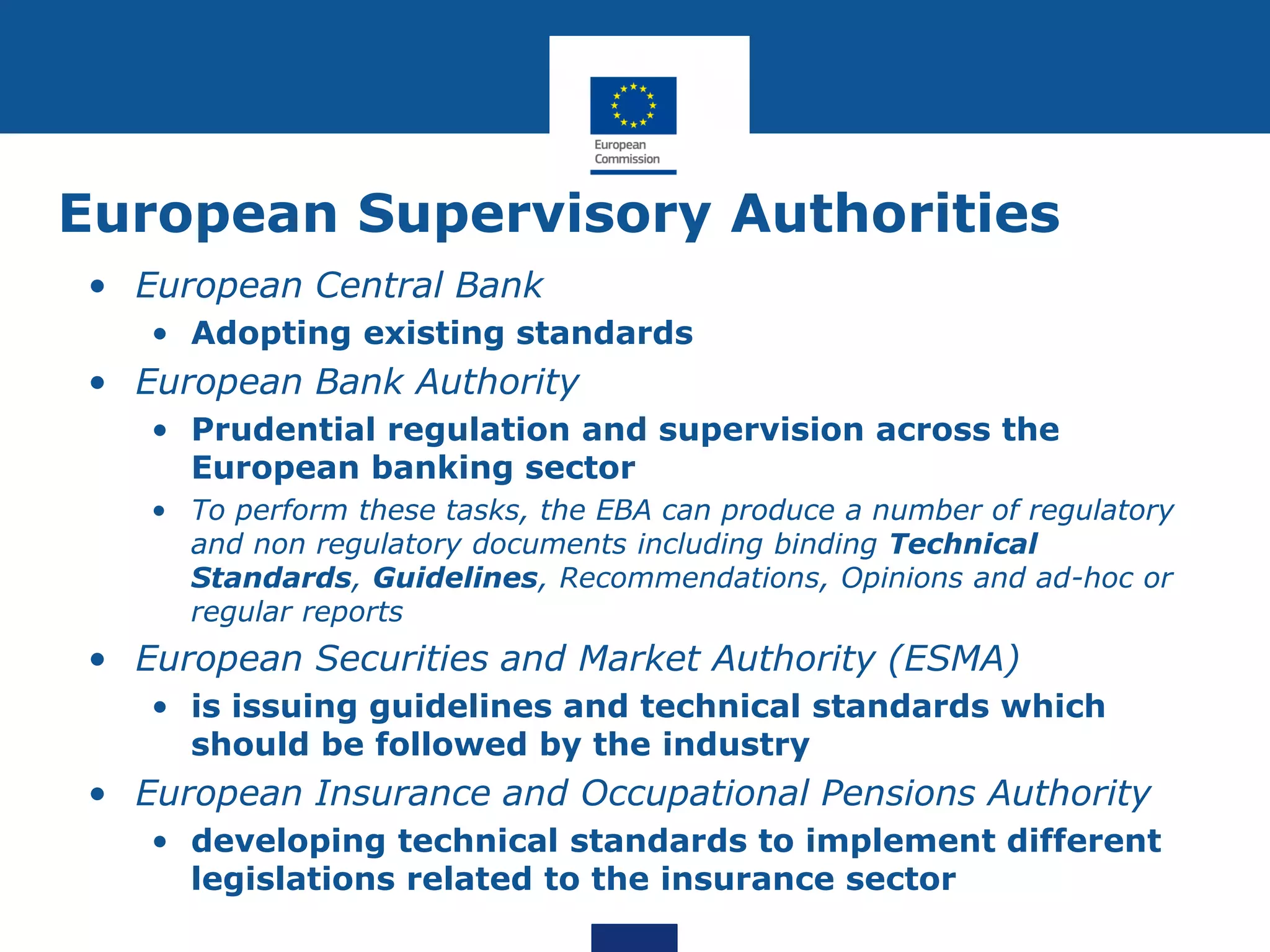 European Supervisory Authorities
• European Central Bank
• Adopting existing standards
• European Bank Authority
• Prudential regulation and supervision across the
European banking sector
• To perform these tasks, the EBA can produce a number of regulatory
and non regulatory documents including binding Technical
Standards, Guidelines, Recommendations, Opinions and ad-hoc or
regular reports
• European Securities and Market Authority (ESMA)
• is issuing guidelines and technical standards which
should be followed by the industry
• European Insurance and Occupational Pensions Authority
• developing technical standards to implement different
legislations related to the insurance sector
 
