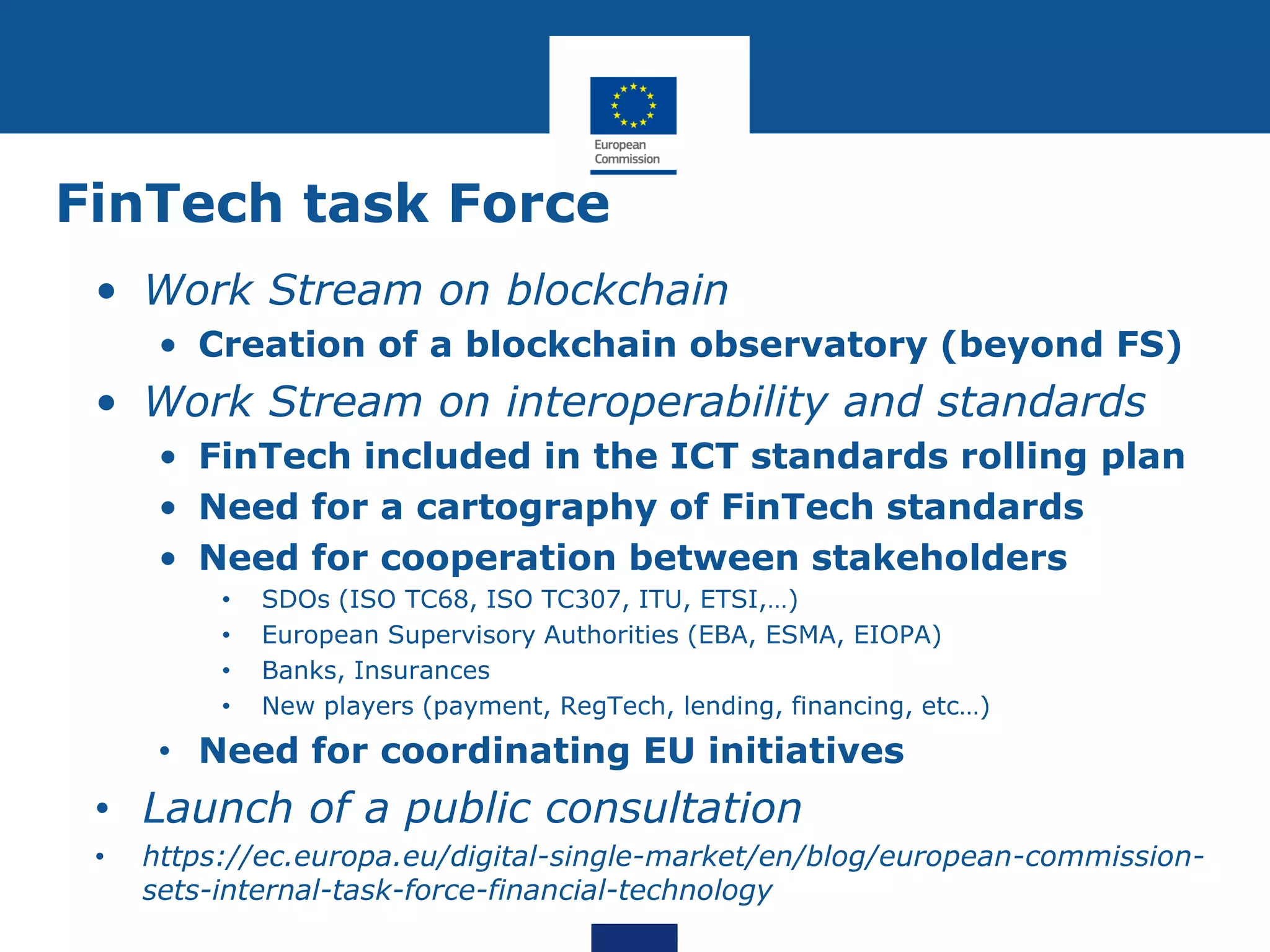 FinTech task Force
• Work Stream on blockchain
• Creation of a blockchain observatory (beyond FS)
• Work Stream on interoperability and standards
• FinTech included in the ICT standards rolling plan
• Need for a cartography of FinTech standards
• Need for cooperation between stakeholders
• SDOs (ISO TC68, ISO TC307, ITU, ETSI,…)
• European Supervisory Authorities (EBA, ESMA, EIOPA)
• Banks, Insurances
• New players (payment, RegTech, lending, financing, etc…)
• Need for coordinating EU initiatives
• Launch of a public consultation
• https://ec.europa.eu/digital-single-market/en/blog/european-commission-
sets-internal-task-force-financial-technology
 