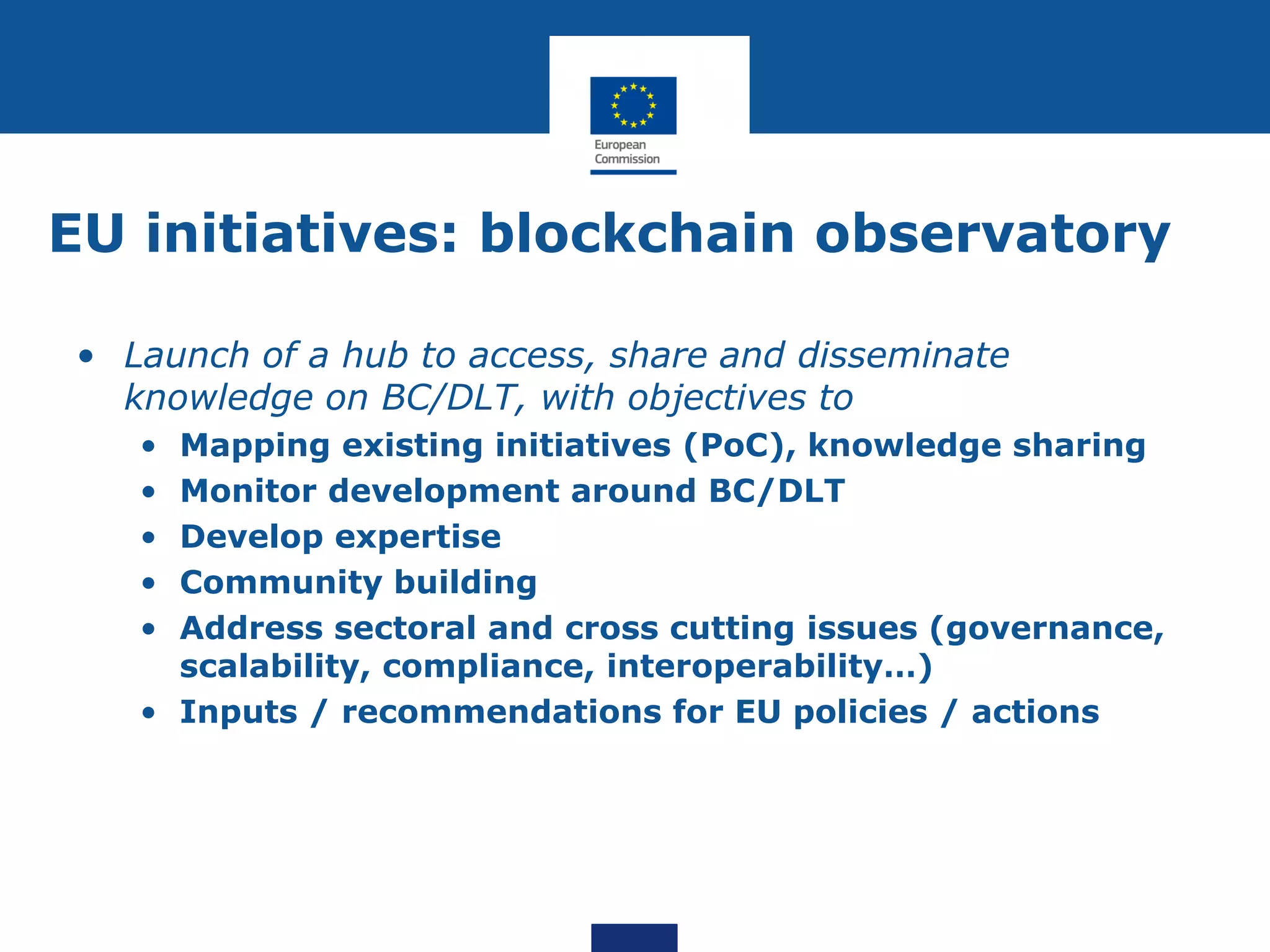 EU initiatives: blockchain observatory
• Launch of a hub to access, share and disseminate
knowledge on BC/DLT, with objectives to
• Mapping existing initiatives (PoC), knowledge sharing
• Monitor development around BC/DLT
• Develop expertise
• Community building
• Address sectoral and cross cutting issues (governance,
scalability, compliance, interoperability…)
• Inputs / recommendations for EU policies / actions
 