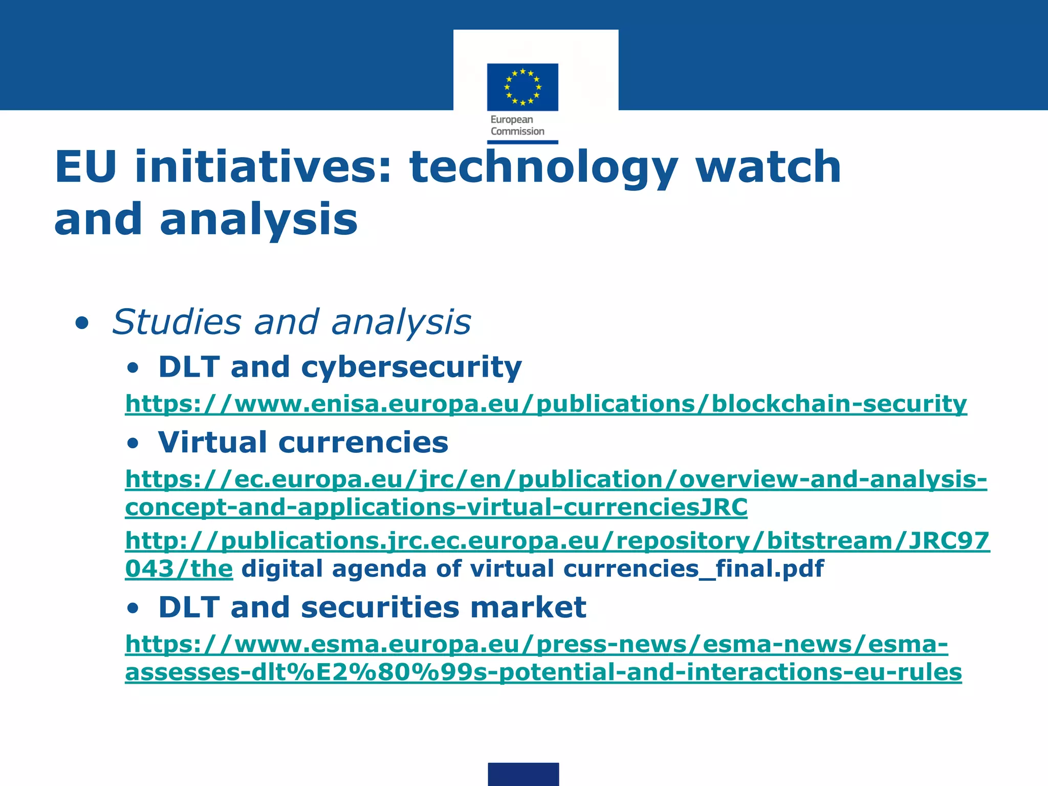EU initiatives: technology watch
and analysis
• Studies and analysis
• DLT and cybersecurity
https://www.enisa.europa.eu/publications/blockchain-security
• Virtual currencies
https://ec.europa.eu/jrc/en/publication/overview-and-analysis-
concept-and-applications-virtual-currenciesJRC
http://publications.jrc.ec.europa.eu/repository/bitstream/JRC97
043/the digital agenda of virtual currencies_final.pdf
• DLT and securities market
https://www.esma.europa.eu/press-news/esma-news/esma-
assesses-dlt%E2%80%99s-potential-and-interactions-eu-rules
 