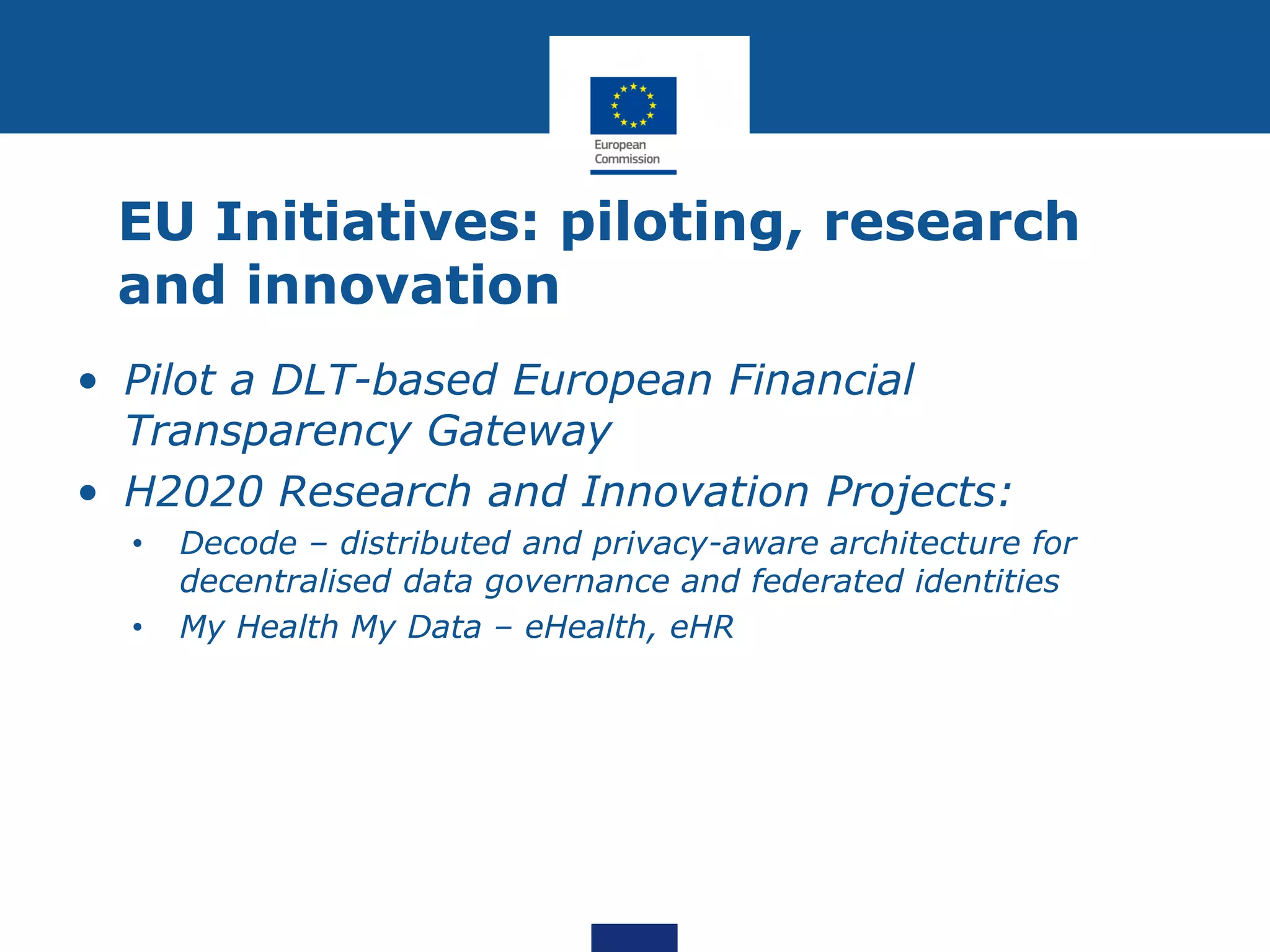 EU Initiatives: piloting, research
and innovation
• Pilot a DLT-based European Financial
Transparency Gateway
• H2020 Research and Innovation Projects:
• Decode – distributed and privacy-aware architecture for
decentralised data governance and federated identities
• My Health My Data – eHealth, eHR
 