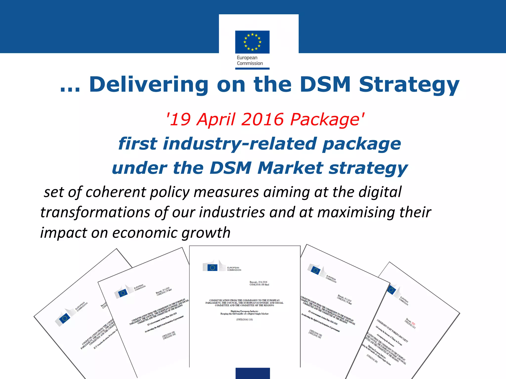 … Delivering on the DSM Strategy
'19 April 2016 Package'
first industry-related package
under the DSM Market strategy
set of coherent policy measures aiming at the digital
transformations of our industries and at maximising their
impact on economic growth
 