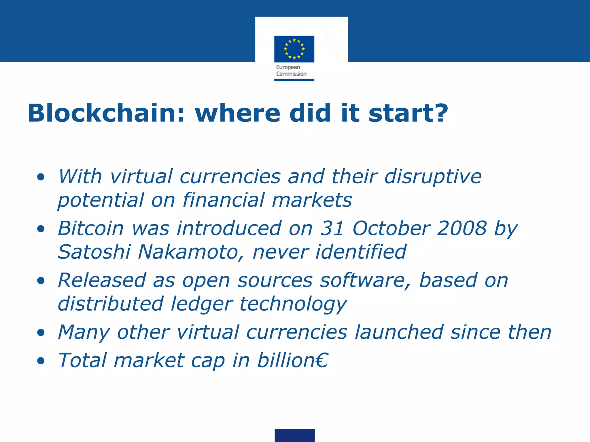 Blockchain: where did it start?
• With virtual currencies and their disruptive
potential on financial markets
• Bitcoin was introduced on 31 October 2008 by
Satoshi Nakamoto, never identified
• Released as open sources software, based on
distributed ledger technology
• Many other virtual currencies launched since then
• Total market cap in billion€
 