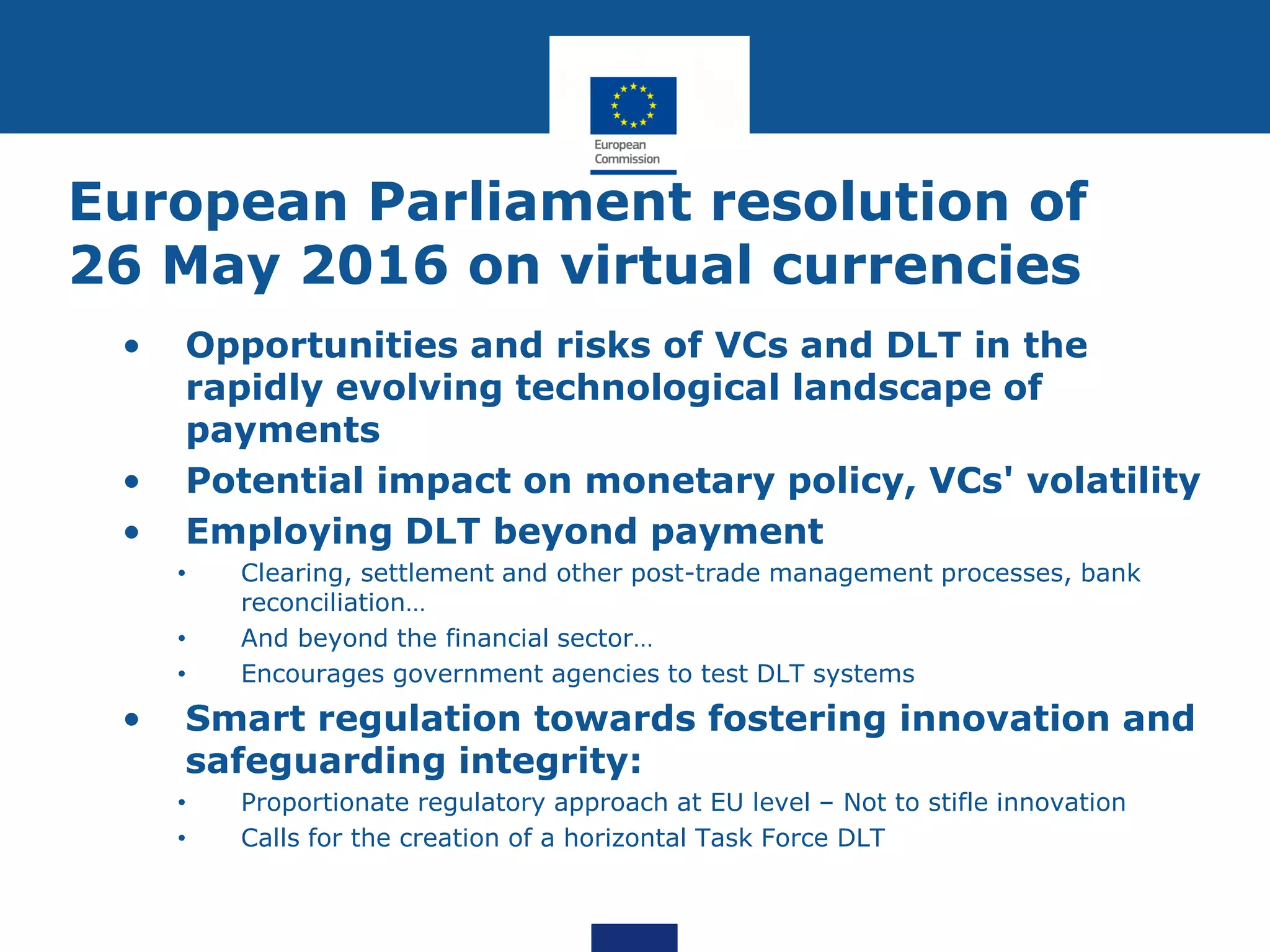 European Parliament resolution of
26 May 2016 on virtual currencies
• Opportunities and risks of VCs and DLT in the
rapidly evolving technological landscape of
payments
• Potential impact on monetary policy, VCs' volatility
• Employing DLT beyond payment
• Clearing, settlement and other post-trade management processes, bank
reconciliation…
• And beyond the financial sector…
• Encourages government agencies to test DLT systems
• Smart regulation towards fostering innovation and
safeguarding integrity:
• Proportionate regulatory approach at EU level – Not to stifle innovation
• Calls for the creation of a horizontal Task Force DLT
 