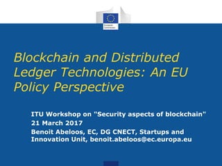 Blockchain and Distributed
Ledger Technologies: An EU
Policy Perspective
ITU Workshop on "Security aspects of blockchain"
21 March 2017
Benoit Abeloos, EC, DG CNECT, Startups and
Innovation Unit, benoit.abeloos@ec.europa.eu
 