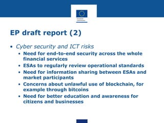 EP draft report (2)
• Cyber security and ICT risks
• Need for end-to-end security across the whole
financial services
• ESAs to regularly review operational standards
• Need for information sharing between ESAs and
market participants
• Concerns about unlawful use of blockchain, for
example through bitcoins
• Need for better education and awareness for
citizens and businesses
 