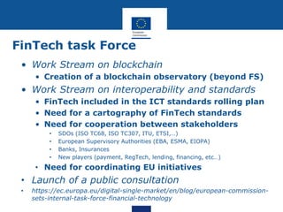 FinTech task Force
• Work Stream on blockchain
• Creation of a blockchain observatory (beyond FS)
• Work Stream on interoperability and standards
• FinTech included in the ICT standards rolling plan
• Need for a cartography of FinTech standards
• Need for cooperation between stakeholders
• SDOs (ISO TC68, ISO TC307, ITU, ETSI,…)
• European Supervisory Authorities (EBA, ESMA, EIOPA)
• Banks, Insurances
• New players (payment, RegTech, lending, financing, etc…)
• Need for coordinating EU initiatives
• Launch of a public consultation
• https://ec.europa.eu/digital-single-market/en/blog/european-commission-
sets-internal-task-force-financial-technology
 