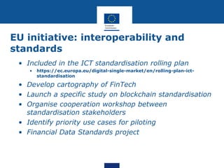 EU initiative: interoperability and
standards
• Included in the ICT standardisation rolling plan
• https://ec.europa.eu/digital-single-market/en/rolling-plan-ict-
standardisation
• Develop cartography of FinTech
• Launch a specific study on blockchain standardisation
• Organise cooperation workshop between
standardisation stakeholders
• Identify priority use cases for piloting
• Financial Data Standards project
 
