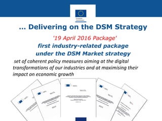 … Delivering on the DSM Strategy
'19 April 2016 Package'
first industry-related package
under the DSM Market strategy
set of coherent policy measures aiming at the digital
transformations of our industries and at maximising their
impact on economic growth
 