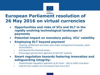 European Parliament resolution of
26 May 2016 on virtual currencies
• Opportunities and risks of VCs and DLT in the
rapidly evolving technological landscape of
payments
• Potential impact on monetary policy, VCs' volatility
• Employing DLT beyond payment
• Clearing, settlement and other post-trade management processes, bank
reconciliation…
• And beyond the financial sector…
• Encourages government agencies to test DLT systems
• Smart regulation towards fostering innovation and
safeguarding integrity:
• Proportionate regulatory approach at EU level – Not to stifle innovation
• Calls for the creation of a horizontal Task Force DLT
 