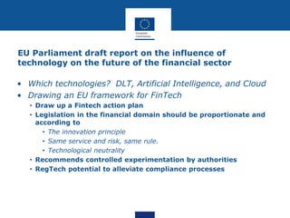 EU Parliament draft report on the influence of
technology on the future of the financial sector
• Which technologies? DLT, Artificial Intelligence, and Cloud
• Drawing an EU framework for FinTech
• Draw up a Fintech action plan
• Legislation in the financial domain should be proportionate and
according to
• The innovation principle
• Same service and risk, same rule.
• Technological neutrality
• Recommends controlled experimentation by authorities
• RegTech potential to alleviate compliance processes
 