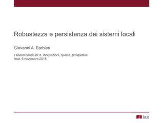 Robustezza e persistenza dei sistemi locali
Giovanni A. Barbieri
I sistemi locali 2011: innovazioni, qualità, prospettive
Istat, 6 novembre 2015
 