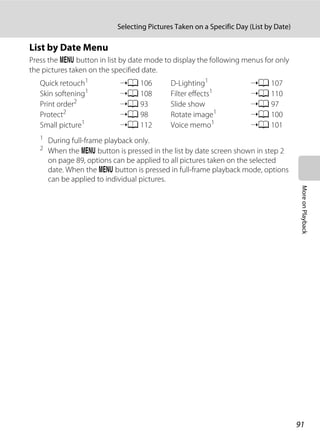 91
Selecting Pictures Taken on a Specific Day (List by Date)
MoreonPlayback
List by Date Menu
Press the d button in list by date mode to display the following menus for only
the pictures taken on the specified date.
1
During full-frame playback only.
2 When the d button is pressed in the list by date screen shown in step 2
on page 89, options can be applied to all pictures taken on the selected
date. When the d button is pressed in full-frame playback mode, options
can be applied to individual pictures.
Quick retouch1
➝A 106 D-Lighting1
➝A 107
Skin softening1
➝A 108 Filter effects1
➝A 110
Print order2
➝A 93 Slide show ➝A 97
Protect2
➝A 98 Rotate image1
➝A 100
Small picture1
➝A 112 Voice memo1
➝A 101
 