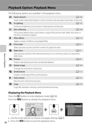 92
MoreonPlayback
Playback Option: Playback Menu
The following options are available in the playback menu.
Displaying the Playback Menu
Press the c button to enter playback mode (A 28).
Press the d button to display the playback menu.
• Use the multi selector to choose and apply settings (A 9).
• Press the d button to exit the playback menu.
k Quick retouch A 106
Easily create retouched copies in which contrast and saturation have been enhanced.
I D-Lighting A 107
Enhances brightness and contrast in dark portions of pictures.
e Skin softening A 108
The camera detects faces and creates a copy of the picture with softer skin tones in
the faces of portrait subjects.
p Filter effects A 110
Apply a variety of effects using digital filter.
a Print order A 93
Select pictures to print and the number of copies for each.
b Slide show A 97
View pictures stored in the internal memory or on a memory card in an automatic
slide show.
d Protect A 98
Protect selected pictures from accidental deletion.
f Rotate image A 100
Change the orientation of pictures.
g Small picture A 112
Create a small copy of the current picture.
E Voice memo A 101
Record voice memos for pictures.
h Copy A 103
Copy files between memory card and internal memory.
Playback menu
Protect
Print order
Slide show
Quick retouch
D-Lighting
Skin softening
Filter effects
4/ 44/ 4
15/05/2011 15:3015/05/2011 15:30
0004.JPG0004.JPG
 