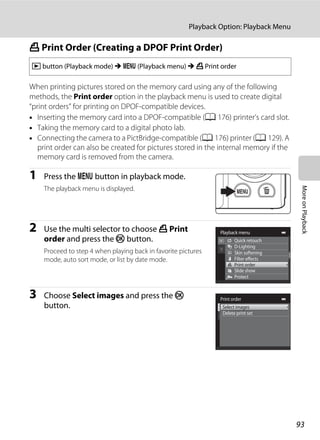 93
Playback Option: Playback Menu
MoreonPlayback
a Print Order (Creating a DPOF Print Order)
When printing pictures stored on the memory card using any of the following
methods, the Print order option in the playback menu is used to create digital
“print orders” for printing on DPOF-compatible devices.
• Inserting the memory card into a DPOF-compatible (A 176) printer’s card slot.
• Taking the memory card to a digital photo lab.
• Connecting the camera to a PictBridge-compatible (A 176) printer (A 129). A
print order can also be created for pictures stored in the internal memory if the
memory card is removed from the camera.
1 Press the d button in playback mode.
The playback menu is displayed.
2 Use the multi selector to choose a Print
order and press the k button.
Proceed to step 4 when playing back in favorite pictures
mode, auto sort mode, or list by date mode.
3 Choose Select images and press the k
button.
c button (Playback mode) M d (Playback menu) M a Print order
Playback menu
Protect
Print order
Slide show
Quick retouch
D-Lighting
Skin softening
Filter effects
Print order
Select images
Delete print set
 