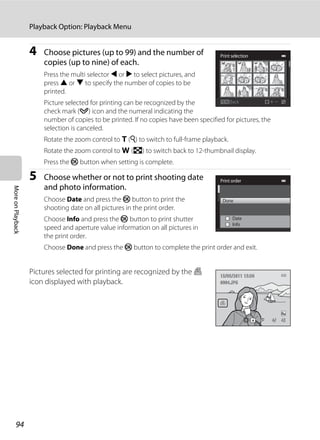 94
Playback Option: Playback Menu
MoreonPlayback
4 Choose pictures (up to 99) and the number of
copies (up to nine) of each.
Press the multi selector J or K to select pictures, and
press H or I to specify the number of copies to be
printed.
Picture selected for printing can be recognized by the
check mark (y) icon and the numeral indicating the
number of copies to be printed. If no copies have been specified for pictures, the
selection is canceled.
Rotate the zoom control to g (i) to switch to full-frame playback.
Rotate the zoom control to f (h) to switch back to 12-thumbnail display.
Press the k button when setting is complete.
5 Choose whether or not to print shooting date
and photo information.
Choose Date and press the k button to print the
shooting date on all pictures in the print order.
Choose Info and press the k button to print shutter
speed and aperture value information on all pictures in
the print order.
Choose Done and press the k button to complete the print order and exit.
Pictures selected for printing are recognized by the w
icon displayed with playback.
Back
Print selection
Print order
Info
Done
Date
4/ 44/ 4
15/05/2011 15:3015/05/2011 15:30
0004.JPG0004.JPG
 