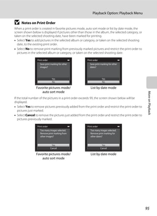 95
Playback Option: Playback Menu
MoreonPlayback
B Notes on Print Order
When a print order is created in favorite pictures mode, auto sort mode or list by date mode, the
screen shown below is displayed if pictures other than those in the album, the selected category, or
taken on the selected shooting date, have been marked for printing.
• Select Yes to add pictures in the selected album or category, or taken on the selected shooting
date, to the existing print order.
• Select No to remove print marking from previously marked pictures and restrict the print order to
pictures in the selected album or category, or taken on the selected shooting date.
If the total number of the pictures in a print order exceeds 99, the screen shown below will be
displayed.
• Select Yes to remove pictures previously added from the print order and restrict the print order to
pictures just marked.
• Select Cancel to remove the pictures just added from the print order and restrict the print order to
pictures previously marked.
Print order
Yes
No
Save print marking for other
dates?
List by date mode
Print order
Yes
No
Save print marking for other
images?
Favorite pictures mode/
auto sort mode
Print order
Yes
Cancel
Too many images selected.
Remove print marking for
other dates?
List by date mode
Print order
Yes
Cancel
Too many images selected.
Remove print marking from
other images?
Favorite pictures mode/
auto sort mode
 