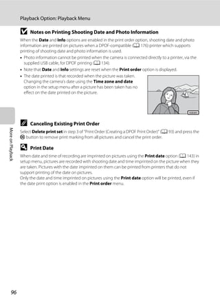 96
Playback Option: Playback Menu
MoreonPlayback
B Notes on Printing Shooting Date and Photo Information
When the Date and Info options are enabled in the print order option, shooting date and photo
information are printed on pictures when a DPOF-compatible (A 176) printer which supports
printing of shooting date and photo information is used.
• Photo information cannot be printed when the camera is connected directly to a printer, via the
supplied USB cable, for DPOF printing (A 134).
• Note that Date and Info settings are reset when the Print order option is displayed.
• The date printed is that recorded when the picture was taken.
Changing the camera’s date using the Time zone and date
option in the setup menu after a picture has been taken has no
effect on the date printed on the picture.
C Canceling Existing Print Order
Select Delete print set in step 3 of “Print Order (Creating a DPOF Print Order)” (A 93) and press the
k button to remove print marking from all pictures and cancel the print order.
D Print Date
When date and time of recording are imprinted on pictures using the Print date option (A 143) in
setup menu, pictures are recorded with shooting date and time imprinted on the picture when they
are taken. Pictures with the date imprinted on them can be printed from printers that do not
support printing of the date on pictures.
Only the date and time imprinted on pictures using the Print date option will be printed, even if
the date print option is enabled in the Print order menu.
15.05.201115.05.2011
 