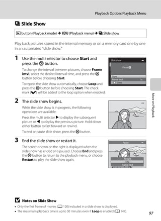 97
Playback Option: Playback Menu
MoreonPlayback
b Slide Show
Play back pictures stored in the internal memory or on a memory card one by one
in an automated “slide show.”
1 Use the multi selector to choose Start and
press the k button.
To change the interval between pictures, choose Frame
intvl, select the desired interval time, and press the k
button before choosing Start.
To repeat the slide show automatically, choose Loop and
press the k button before choosing Start. The check
mark (w) will be added to the loop option when enabled.
2 The slide show begins.
While the slide show is in progress, the following
operations are available:
Press the multi selector K to display the subsequent
picture or J to display the previous picture. Hold down
either button to fast forward or rewind.
To end or pause slide show, press the k button.
3 End the slide show or restart it.
The screen shown on the right is displayed when the
slide show has ended or is paused. Choose End and press
the k button to return to the playback menu, or choose
Restart to play the slide show again.
B Notes on Slide Show
• Only the first frame of movies (A 120) included in a slide show is displayed.
• The maximum playback time is up to 30 minutes even if Loop is enabled (A 147).
c button (Playback mode) M d (Playback menu) M b Slide show
Slide show
Frame intvl
Start
Loop
Pause
Restart
End
Frame intvl
Pause
 