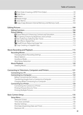 ix
Table of Contents
a Print Order (Creating a DPOF Print Order)....................................................................................93
b Slide Show........................................................................................................................................................97
d Protect...............................................................................................................................................................98
f Rotate Image................................................................................................................................................100
E Voice Memo....................................................................................................................................................101
h Copy (Copy Between Internal Memory and Memory Card) ..........................................103
Editing Pictures ................................................................................................................................104
Editing Functions.............................................................................................................................. 104
Picture Editing.................................................................................................................................... 106
k Quick Retouch: Enhancing Contrast and Saturation..........................................................106
I D-Lighting: Enhancing Brightness and Contrast...................................................................107
e Skin Softening: Softening Skin Tones ...........................................................................................108
p Filter Effects: Digital Filter.......................................................................................................................110
g Small Picture: Reducing Image Size ..............................................................................................112
a Crop: Creating a Cropped Copy........................................................................................................113
Movie Recording and Playback..................................................................................................115
Recording Movies ............................................................................................................................. 115
Changing Movie Recording Settings...................................................................................................117
Movie Options ...................................................................................................................................................118
Autofocus Mode................................................................................................................................................119
Wind Noise Reduction ..................................................................................................................................119
Movie Playback.................................................................................................................................. 120
Deleting Movie...................................................................................................................................................120
Connecting to Televisions, Computers and Printers..........................................................121
Connecting to a TV........................................................................................................................... 121
Connecting to a Computer............................................................................................................ 122
Before Connecting the Camera...............................................................................................................122
Transferring Images from a Camera to a Computer...................................................................123
Charging While Connecting to a Computer...................................................................................127
Connecting to a Printer................................................................................................................... 129
Connecting the Camera to a Printer.....................................................................................................130
Printing Pictures One at a Time...............................................................................................................131
Printing Multiple Pictures............................................................................................................................132
Basic Camera Setup........................................................................................................................135
Setup Menu......................................................................................................................................... 135
Welcome Screen ..............................................................................................................................................137
Time Zone and Date.......................................................................................................................................138
Monitor Settings................................................................................................................................................141
Print Date (Imprinting Date and Time)................................................................................................143
Electronic VR........................................................................................................................................................144
 