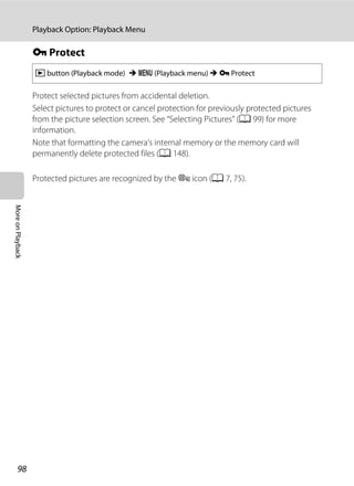98
Playback Option: Playback Menu
MoreonPlayback
d Protect
Protect selected pictures from accidental deletion.
Select pictures to protect or cancel protection for previously protected pictures
from the picture selection screen. See “Selecting Pictures” (A 99) for more
information.
Note that formatting the camera’s internal memory or the memory card will
permanently delete protected files (A 148).
Protected pictures are recognized by the s icon (A 7, 75).
c button (Playback mode) M d (Playback menu) M d Protect
 