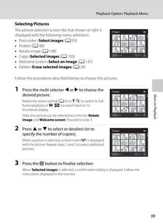 99
Playback Option: Playback Menu
MoreonPlayback
Selecting Pictures
The picture selection screen like that shown at right is
displayed with the following menu selections:
• Print order>Select images (A 93)
• Protect (A 98)
• Rotate image (A 100)
• Copy>Selected images (A 103)
• Welcome screen>Select an image (A 137)
• Delete>Erase selected images (A 29)
Follow the procedures described below to choose the pictures.
1 Press the multi selector J or K to choose the
desired picture.
Rotate the zoom control (A 4) to g (i) to switch to full-
frame playback or f (h) to switch back to 12-
thumbnail display.
Only one picture can be selected at a time for Rotate
image and Welcome screen. Proceed to step 3.
2 Press H or I to select or deselect (or to
specify the number of copies).
When a picture is selected, a check mark (y) is displayed
with the picture. Repeat steps 1 and 2 to select additional
pictures.
3 Press the k button to finalize selection.
When Selected images is selected, a confirmation dialog is displayed. Follow the
instructions displayed in the monitor.
Back
Protect
Back
Protect
Back
Protect
 