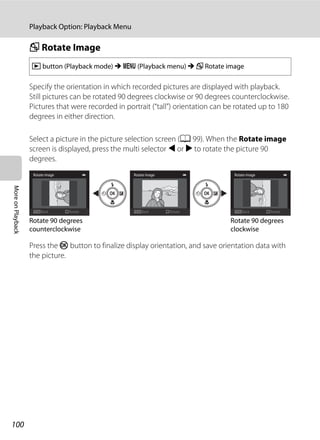 100
Playback Option: Playback Menu
MoreonPlayback
f Rotate Image
Specify the orientation in which recorded pictures are displayed with playback.
Still pictures can be rotated 90 degrees clockwise or 90 degrees counterclockwise.
Pictures that were recorded in portrait (“tall”) orientation can be rotated up to 180
degrees in either direction.
Select a picture in the picture selection screen (A 99). When the Rotate image
screen is displayed, press the multi selector J or K to rotate the picture 90
degrees.
Press the k button to finalize display orientation, and save orientation data with
the picture.
c button (Playback mode) M d (Playback menu) M f Rotate image
Back
Rotate image
Rotate Back
Rotate image
RotateBack
Rotate image
Rotate
Rotate 90 degrees
counterclockwise
Rotate 90 degrees
clockwise
 