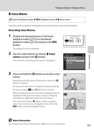 101
Playback Option: Playback Menu
MoreonPlayback
E Voice Memo
Use the camera’s built-in microphone to record voice memos for pictures.
Recording Voice Memos
1 Display the desired picture in full-frame
playback mode (A 72) or thumbnail
playback mode (A 74) and press the d
button.
The playback menu is displayed.
2 Use the multi selector to choose E Voice
memo and press the k button.
The screen for recording voice memos is displayed.
3 Press and hold the k button to record a voice
memo.
Recording ends after about 20 seconds or when the k
button is released.
Do not touch the built-in microphone during recording.
During recording, o and p blink in the monitor.
When recording ends, the voice memo playback screen is
displayed. Follow the instructions in step 3 of ”Playing
Voice Memos” (A 102) to play the voice memo.
Press the multi selector J before or after recording a
voice memo to return to the playback menu. Press the
d button to exit the playback menu.
D More Information
See “Image/Sound File and Folder Names” (A 161) for more information.
c button (Playback mode) M d (Playback menu) M E Voice memo
Playback menu
Rotate image
Small picture
Voice memo
Copy
BackBackBack
17s17s
 