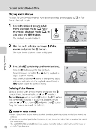 102
Playback Option: Playback Menu
MoreonPlayback
Playing Voice Memos
Pictures for which voice memos have been recorded are indicated by p in full-
frame playback mode.
1 Select the desired picture in full-
frame playback mode (A 72) or
thumbnail playback mode (A 74)
and press the d button.
The playback menu is displayed.
2 Use the multi selector to choose E Voice
memo and press the k button.
The voice memo playback screen is displayed.
3 Press the k button to play the voice memo.
Press the k button again to stop playback.
Rotate the zoom control to g or f during playback to
adjust playback volume.
Press the multi selector J before or after playing back a
voice memo to return to the playback menu. Press the
d button to exit the playback menu.
Deleting Voice Memos
Select a picture with a voice memo and press the l
button. Press the multi selector H or I to select
Current image and press the k button (A 29). When
the confirmation dialog is displayed, press the multi
selector H or I to choose w and press the k button.
Only the voice memo will be deleted.
B Notes on Voice Memos
• When a picture with a voice memo attached is deleted, both the picture and its voice memo are
deleted.
• If a voice memo already exists for the current picture, it must be deleted before a new voice memo
can be recorded.
• The COOLPIX S3100 is not able to record a voice memo for pictures taken with another make or
model of digital camera.
4/ 44/ 4
15/05/2011 15:3015/05/2011 15:30
0004.JPG0004.JPG
Playback menu
Rotate image
Small picture
Voice memo
Copy
BackBackBack
No
Yes
Erase 1 image?
 