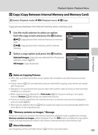 103
Playback Option: Playback Menu
MoreonPlayback
h Copy (Copy Between Internal Memory and Memory Card)
Copy pictures between the internal memory and a memory card.
1 Use the multi selector to select an option
from the copy screen and press the k button.
q: Copy pictures from internal memory to memory
card.
r: Copy pictures from memory card to internal
memory.
2 Select a copy option and press the k button.
Selected images: Copy pictures selected from the picture
selection screen (A 99).
All images: Copy all pictures.
B Notes on Copying Pictures
• JPEG-, AVI-, and WAV-format files can be copied. Files recorded in any other format cannot be
copied.
• If voice memos (A 101) are attached to pictures selected for copying, voice memos are copied
with the pictures.
• Operation is not guaranteed with pictures taken with another make of camera or that have been
modified on a computer.
• When copying pictures selected for a Print order (A 93), the print marking is not copied.
However, Protect (A 98) settings are copied with pictures.
• Pictures or movies copied from the internal memory or a memory card cannot be displayed in
auto sort mode (A 86).
• When pictures added to albums (A 80) are copied, the copies are not automatically added to the
same albums as the original pictures.
C “Memory contains no images.” Message
If there are no pictures stored on the memory card when playback mode is applied, the message
Memory contains no images. will be displayed. Press the d button to display the copy option
screen, and copy the pictures stored in the camera’s internal memory to the memory card.
D More Information
See “Image/Sound File and Folder Names” (A 161) for more information.
c button (Playback mode) M d (Playback menu) M h Copy
Copy
Camera to card
Selected images
All images
 