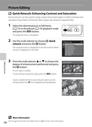 106
EditingPictures
Picture Editing
k Quick Retouch: Enhancing Contrast and Saturation
Quick retouch can be used to easily create retouched copies in which contrast and
saturation have been enhanced. New copies are stored as separate files.
1 Select the desired picture in full-frame
(A 72) or thumbnail (A 74) playback mode
and press the d button.
The playback menu is displayed.
2 Use the multi selector to choose k Quick
retouch and press the k button.
The original version is displayed on the left and the edited
version is displayed on the right.
3 Press the multi selector H or I to choose the
degree of enhancement performed and press
the k button.
A new copy is created.
To exit without saving the copy, press the d button.
Copies created with the quick retouch option can be
recognized by the s icon displayed during playback.
D More Information
See “Image/Sound File and Folder Names” (A 161) for more information.
Playback menu
Protect
Print order
Slide show
Quick retouch
D-Lighting
Skin softening
Filter effects
Quick retouch
Normal
Amount
0004.JPG0004.JPG
4/ 44/ 4
15/05/2011 15:3015/05/2011 15:30
 