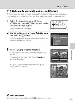 107
Picture Editing
EditingPictures
I D-Lighting: Enhancing Brightness and Contrast
D-Lighting can be used to create copies with enhanced brightness and contrast,
brightening dark portions of a picture. New copies are stored as separate files.
1 Select the desired picture in full-frame
(A 72) or thumbnail (A 74) playback mode
and press the d button.
The playback menu is displayed.
2 Use the multi selector to choose I D-Lighting
and press the k button.
The original version is displayed on the left and the edited
version is displayed on the right.
3 Choose OK and press the k button.
A new copy with enhanced brightness and contrast is
created.
To exit without saving the copy, choose Cancel and
press the k button.
D-Lighting copies can be recognized by the c icon
displayed during playback.
D More Information
See “Image/Sound File and Folder Names” (A 161) for more information.
Playback menu
Protect
Print order
Slide show
Quick retouch
D-Lighting
Skin softening
Filter effects
D-Lighting
OK
Cancel
0004.JPG0004.JPG
4/ 44/ 4
15/05/2011 15:3015/05/2011 15:30
 