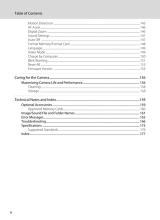 x
Table of Contents
Motion Detection.............................................................................................................................................145
AF Assist..................................................................................................................................................................146
Digital Zoom .......................................................................................................................................................146
Sound Settings...................................................................................................................................................147
Auto Off .................................................................................................................................................................147
Format Memory/Format Card ..................................................................................................................148
Language...............................................................................................................................................................149
Video Mode .........................................................................................................................................................149
Charge by Computer......................................................................................................................................150
Blink Warning......................................................................................................................................................151
Reset All ..................................................................................................................................................................153
Firmware Version .............................................................................................................................................155
Caring for the Camera....................................................................................................................156
Maximizing Camera Life and Performance.............................................................................. 156
Cleaning .................................................................................................................................................................158
Storage....................................................................................................................................................................158
Technical Notes and Index...........................................................................................................159
Optional Accessories ....................................................................................................................... 159
Approved Memory Cards............................................................................................................................160
Image/Sound File and Folder Names ........................................................................................ 161
Error Messages................................................................................................................................... 162
Troubleshooting................................................................................................................................ 166
Specifications ..................................................................................................................................... 173
Supported Standards.....................................................................................................................................176
Index...................................................................................................................................................... 177
 