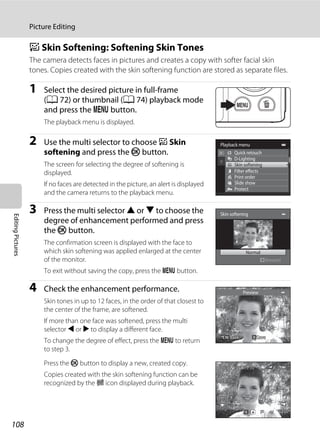 108
Picture Editing
EditingPictures
e Skin Softening: Softening Skin Tones
The camera detects faces in pictures and creates a copy with softer facial skin
tones. Copies created with the skin softening function are stored as separate files.
1 Select the desired picture in full-frame
(A 72) or thumbnail (A 74) playback mode
and press the d button.
The playback menu is displayed.
2 Use the multi selector to choose e Skin
softening and press the k button.
The screen for selecting the degree of softening is
displayed.
If no faces are detected in the picture, an alert is displayed
and the camera returns to the playback menu.
3 Press the multi selector H or I to choose the
degree of enhancement performed and press
the k button.
The confirmation screen is displayed with the face to
which skin softening was applied enlarged at the center
of the monitor.
To exit without saving the copy, press the d button.
4 Check the enhancement performance.
Skin tones in up to 12 faces, in the order of that closest to
the center of the frame, are softened.
If more than one face was softened, press the multi
selector J or K to display a different face.
To change the degree of effect, press the d to return
to step 3.
Press the k button to display a new, created copy.
Copies created with the skin softening function can be
recognized by the E icon displayed during playback.
Playback menu
Protect
Print order
Slide show
Quick retouch
D-Lighting
Skin softening
Filter effects
Skin softening
Normal
Amount
Preview
SaveSaveSaveBackBackBack
0004.JPG0004.JPG
4/ 44/ 4
15/05/2011 15:3015/05/2011 15:30
 