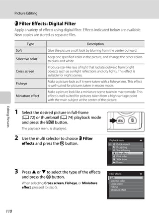 110
Picture Editing
EditingPictures
p Filter Effects: Digital Filter
Apply a variety of effects using digital filter. Effects indicated below are available.
New copies are stored as separate files.
1 Select the desired picture in full-frame
(A 72) or thumbnail (A 74) playback mode
and press the d button.
The playback menu is displayed.
2 Use the multi selector to choose p Filter
effects and press the k button.
3 Press H or I to select the type of the effects
and press the k button.
When selecting Cross screen, Fisheye, or Miniature
effect, proceed to step 5.
Type Description
Soft Give the picture a soft look by blurring from the center outward.
Selective color
Keep one specified color in the picture, and change the other colors
to black and white.
Cross screen
Produce star-like rays of light that radiate outward from bright
objects such as sunlight reflections and city lights. This effect is
suitable for night scenes.
Fisheye
Make a picture look as if it were taken with a fisheye lens. This effect
is well-suited for pictures taken in macro mode.
Miniature effect
Make a picture look like a miniature scene taken in macro mode. This
effect is well-suited for pictures taken from a high vantage point
with the main subject at the center of the picture.
Playback menu
Protect
Print order
Slide show
Quick retouch
D-Lighting
Skin softening
Filter effects
Filter effects
Selective color
Cross screen
Fisheye
Miniature effect
Soft
 