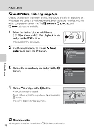 112
Picture Editing
EditingPictures
g Small Picture: Reducing Image Size
Create a small copy of the current picture. This feature is useful for displaying on
Web pages and using as e-mail attachments. Small copies are stored as JPEG files
with a compression ratio of 1:16. The l 640×480, m 320×240, and
n 160×120 sizes are available.
1 Select the desired picture in full-frame
(A 72) or thumbnail (A 74) playback mode
and press the d button.
The playback menu is displayed.
2 Use the multi selector to choose g Small
picture and press the k button.
3 Choose the desired copy size and press the k
button.
4 Choose Yes and press the k button.
A new, smaller copy is created.
To exit without saving the copy, choose No and press the
k button.
The copy is displayed with a gray frame.
D More Information
See “Image/Sound File and Folder Names” (A 161) for more information.
Playback menu
Rotate image
Small picture
Voice memo
Copy
Small picture
320×240
160×120
640×480
Create small picture file?
Yes
No
 